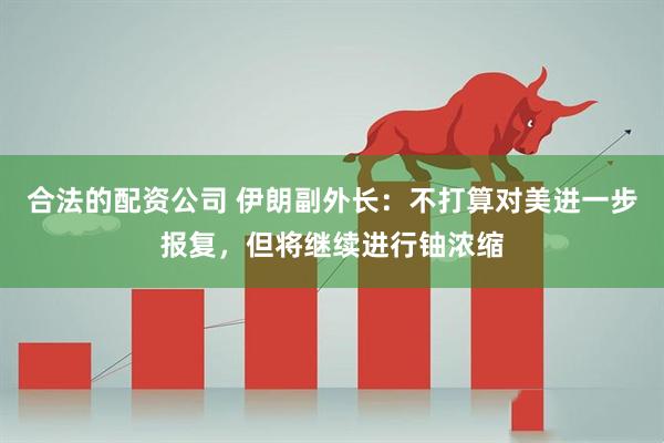 合法的配资公司 伊朗副外长：不打算对美进一步报复，但将继续进行铀浓缩