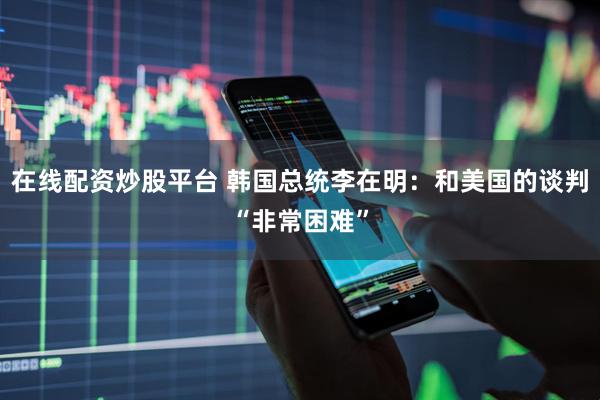 在线配资炒股平台 韩国总统李在明：和美国的谈判“非常困难”