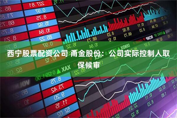 西宁股票配资公司 甬金股份：公司实际控制人取保候审