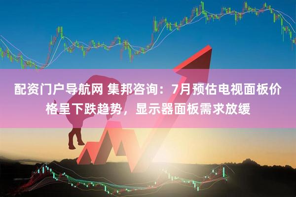 配资门户导航网 集邦咨询：7月预估电视面板价格呈下跌趋势，显示器面板需求放缓