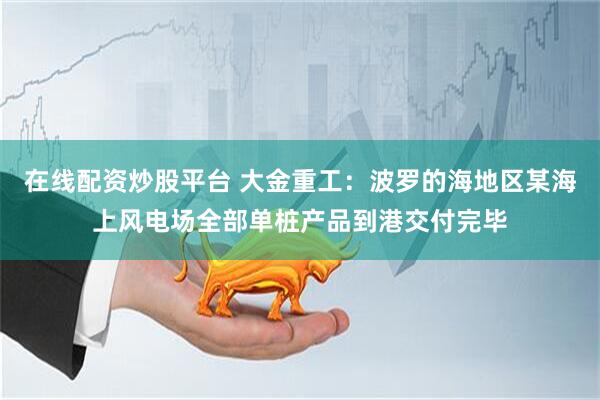 在线配资炒股平台 大金重工：波罗的海地区某海上风电场全部单桩产品到港交付完毕