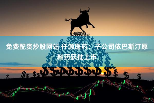 免费配资炒股网站 仟源医药：子公司依巴斯汀原料药获批上市