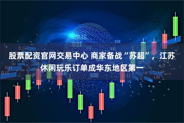 股票配资官网交易中心 商家备战“苏超”，江苏休闲玩乐订单成华东地区第一