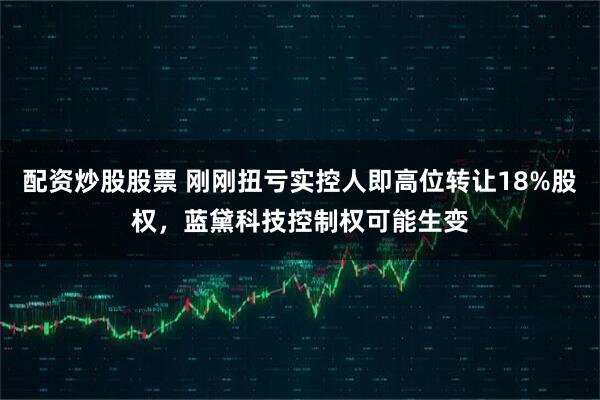 配资炒股股票 刚刚扭亏实控人即高位转让18%股权，蓝黛科技控制权可能生变