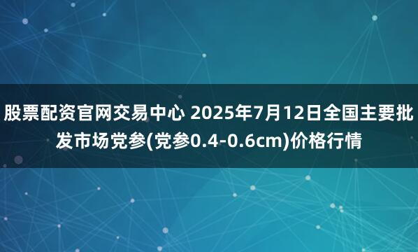 股票配资官网交易中心 2025年7月12日全国主要批发市场党参(党参0.4-0.6cm)价格行情
