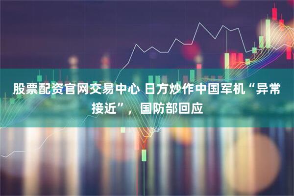 股票配资官网交易中心 日方炒作中国军机“异常接近”，国防部回应