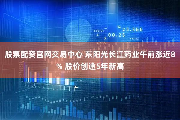 股票配资官网交易中心 东阳光长江药业午前涨近8% 股价创逾5年新高