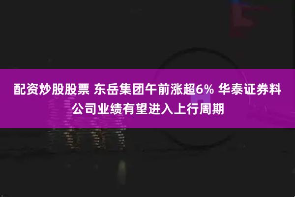 配资炒股股票 东岳集团午前涨超6% 华泰证券料公司业绩有望进入上行周期