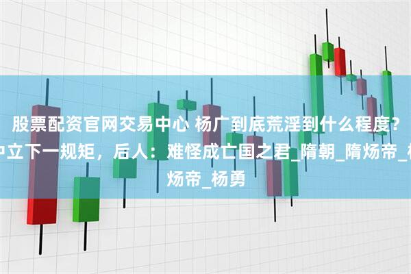 股票配资官网交易中心 杨广到底荒淫到什么程度？宫中立下一规矩，后人：难怪成亡国之君_隋朝_隋炀帝_杨勇