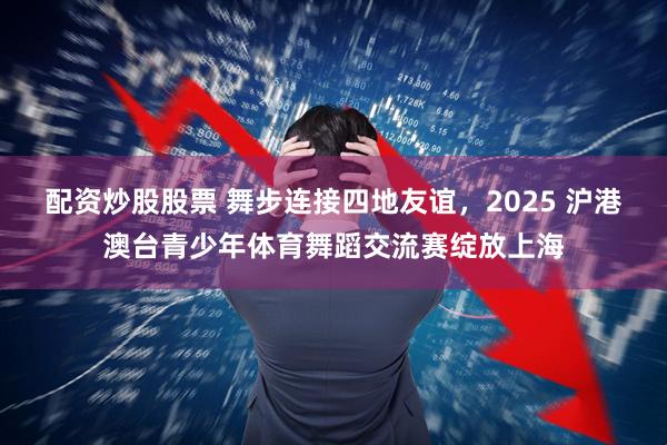 配资炒股股票 舞步连接四地友谊，2025 沪港澳台青少年体育舞蹈交流赛绽放上海
