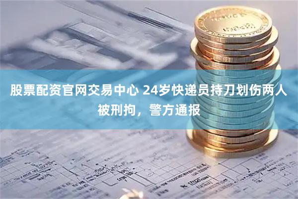 股票配资官网交易中心 24岁快递员持刀划伤两人被刑拘,警方通报