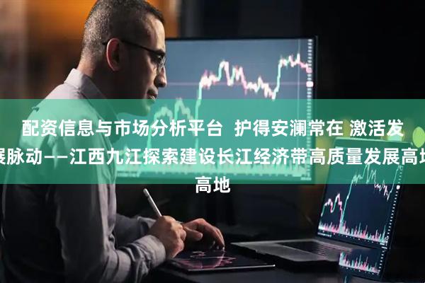 配资信息与市场分析平台  护得安澜常在 激活发展脉动——江西九江探索建设长江经济带高质量发展高地