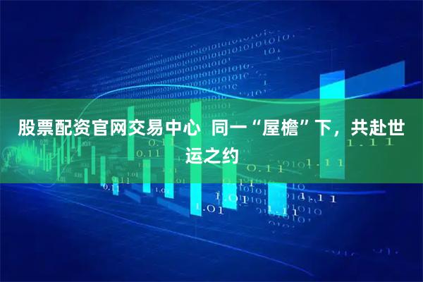 股票配资官网交易中心  同一“屋檐”下，共赴世运之约