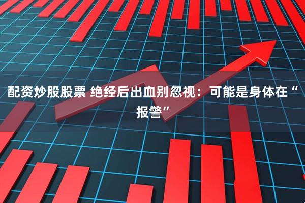 配资炒股股票 绝经后出血别忽视：可能是身体在“报警”