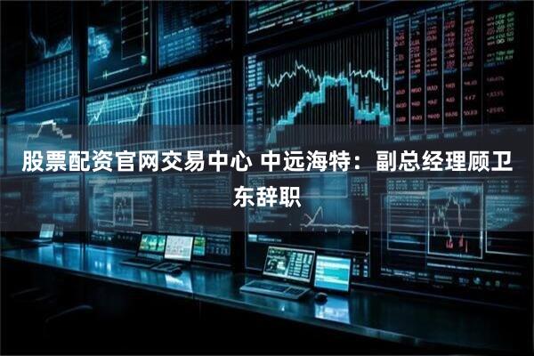 股票配资官网交易中心 中远海特：副总经理顾卫东辞职