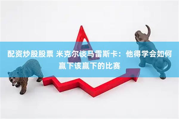配资炒股股票 米克尔谈马雷斯卡：他得学会如何赢下该赢下的比赛