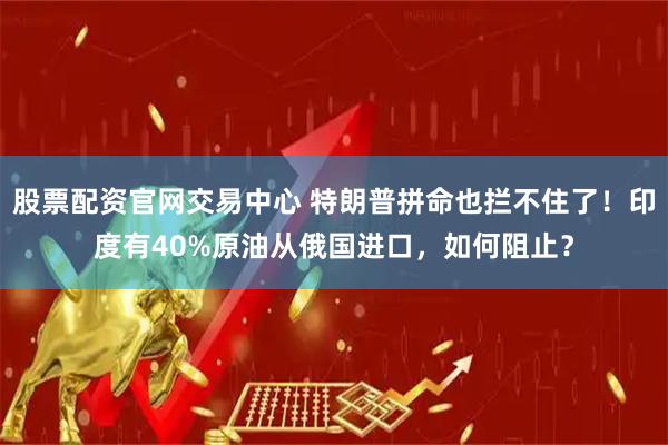 股票配资官网交易中心 特朗普拼命也拦不住了！印度有40%原油从俄国进口，如何阻止？