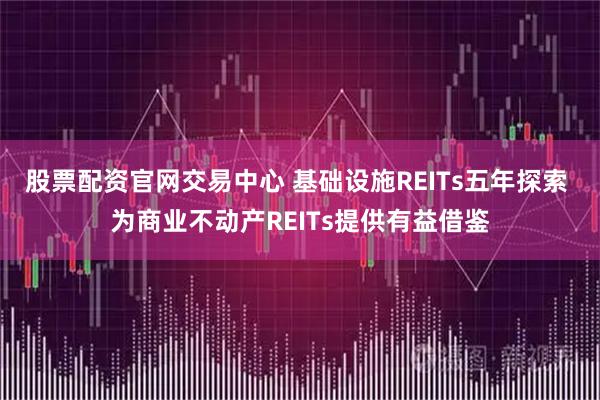 股票配资官网交易中心 基础设施REITs五年探索 为商业不动产REITs提供有益借鉴