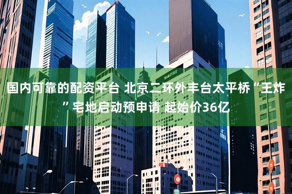 国内可靠的配资平台 北京二环外丰台太平桥“王炸”宅地启动预申请 起始价36亿