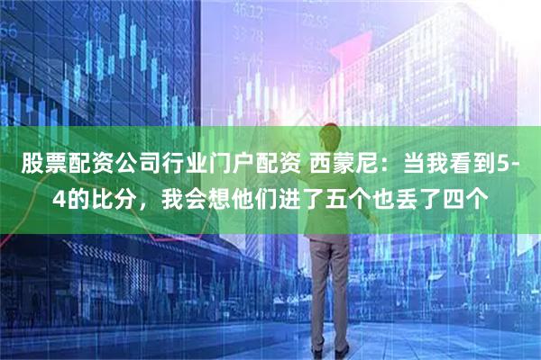 股票配资公司行业门户配资 西蒙尼:当我看到5-4的比分,我会想他们进了五个也丢了四个