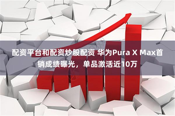 配资平台和配资炒股配资 华为Pura X Max首销成绩曝光，单品激活近10万