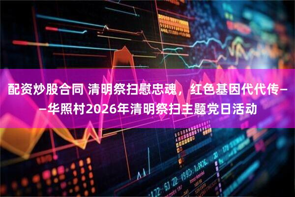 配资炒股合同 清明祭扫慰忠魂,红色基因代代传——华照村2026年清明祭扫主题党日活动