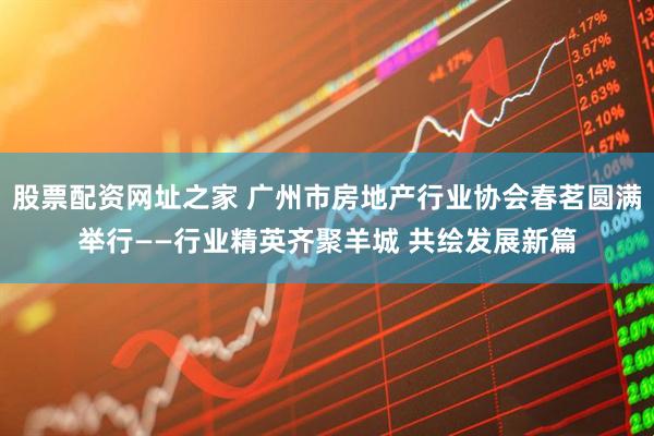 股票配资网址之家 广州市房地产行业协会春茗圆满举行——行业精英齐聚羊城 共绘发展新篇