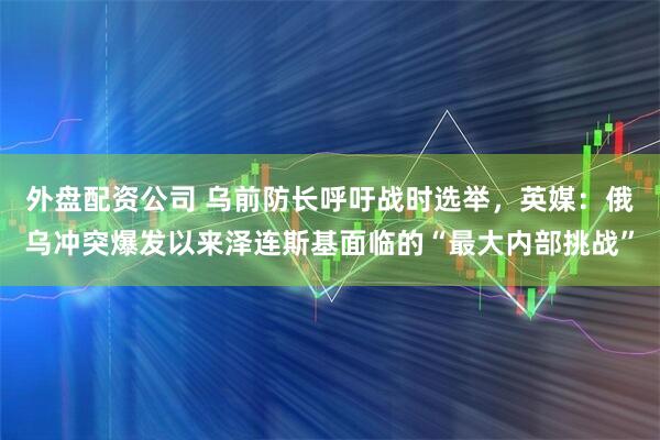 外盘配资公司 乌前防长呼吁战时选举，英媒：俄乌冲突爆发以来泽连斯基面临的“最大内部挑战”