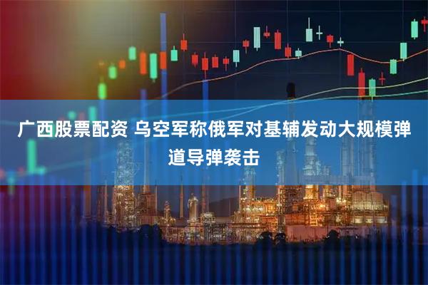 广西股票配资 乌空军称俄军对基辅发动大规模弹道导弹袭击