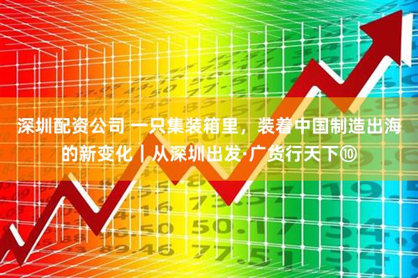 深圳配资公司 一只集装箱里，装着中国制造出海的新变化｜从深圳出发·广货行天下⑩